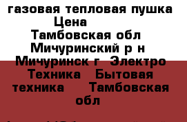 газовая тепловая пушка › Цена ­ 4 000 - Тамбовская обл., Мичуринский р-н, Мичуринск г. Электро-Техника » Бытовая техника   . Тамбовская обл.